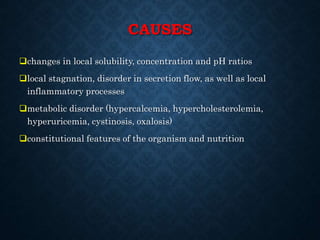 CAUSES
changes in local solubility, concentration and pH ratios
local stagnation, disorder in secretion flow, as well as local
inflammatory processes
metabolic disorder (hypercalcemia, hypercholesterolemia,
hyperuricemia, cystinosis, oxalosis)
constitutional features of the organism and nutrition
 