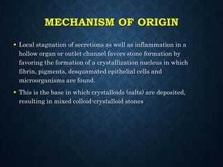 MECHANISM OF ORIGIN
 Local stagnation of secretions as well as inflammation in a
hollow organ or outlet channel favors stone formation by
favoring the formation of a crystallization nucleus in which
fibrin, pigments, desquamated epithelial cells and
microorganisms are found.
 This is the base in which crystalloids (salts) are deposited,
resulting in mixed colloid-crystalloid stones
 