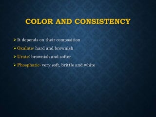 COLOR AND CONSISTENCY
It depends on their composition
Oxalate: hard and brownish
Urate: brownish and softer
Phosphatic: very soft, brittle and white
 