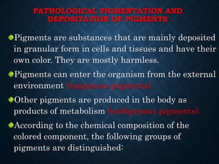 PATHOLOGICAL PIGMENTATION AND
DEPOSITATION OF PIGMENTS
Pigments are substances that are mainly deposited
in granular form in cells and tissues and have their
own color. They are mostly harmless.
Pigments can enter the organism from the external
environment (exogenous pigments)
Other pigments are produced in the body as
products of metabolism (endogenous pigments).
According to the chemical composition of the
colored component, the following groups of
pigments are distinguished:
 