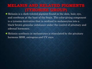MELANIN AND RELATED PIGMENTS
(TYROSINE GROUP)
Melanin is a dark-colored pigment found in the skin, hair, eye,
and cerebrum at the base of the brain. The color-giving component
is a tyrosine derivative that is oxidized in melanocytes into a
black-brown granular substance under the control of pituitary and
adrenal hormones.
Melanin synthesis in melanocytes is stimulated by the pituitary
hormone MSH, estrogens and UV rays.
 