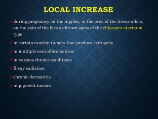 LOCAL INCREASE
during pregnancy on the nipples, in the area of the lineae albae,
on the skin of the face as brown spots of the chloasma uterinum
type
in certain ovarian tumors that produce estrogens
in multiple neurofibromatosis
in various chronic conditions
X-ray radiation
chronic dermatitis
in pigment tumors
 