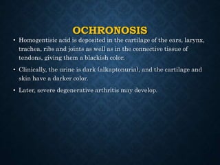 OCHRONOSIS
• Homogentisic acid is deposited in the cartilage of the ears, larynx,
trachea, ribs and joints as well as in the connective tissue of
tendons, giving them a blackish color.
• Clinically, the urine is dark (alkaptonuria), and the cartilage and
skin have a darker color.
• Later, severe degenerative arthritis may develop.
 