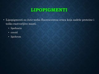 LIPOPIGMENTI
• Lipopigmenti su žuto-mrka fluorescentna zrnca koja sadrže proteine i
teško rastvorljive masti.
• lipofuscin
• ceroid
• lipohrom
 
