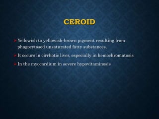 CEROID
Yellowish to yellowish-brown pigment resulting from
phagocytosed unsaturated fatty substances.
It occurs in cirrhotic liver, especially in hemochromatosis
In the myocardium in severe hypovitaminosis
 
