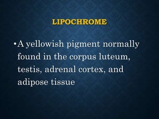 LIPOCHROME
•A yellowish pigment normally
found in the corpus luteum,
testis, adrenal cortex, and
adipose tissue
 