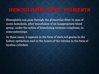 HEMOGLOBINOGENIC PIGMENTS
• Hemoglobin can pass through the glomerular filter in case of
acute hemolysis, after transfusion of an inappropriate blood
group, under the action of hemolyzing immune complexes, in
some poisonings.
• In these cases, it appears in the form of dark red grains in the
kidney epithelium and in the lumen of the tubules in the form of
hyaline cylinders.
 