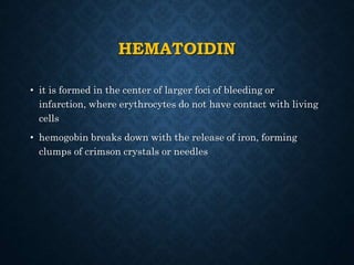 HEMATOIDIN
• it is formed in the center of larger foci of bleeding or
infarction, where erythrocytes do not have contact with living
cells
• hemogobin breaks down with the release of iron, forming
clumps of crimson crystals or needles
 