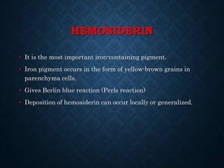 HEMOSIDERIN
• It is the most important iron-containing pigment.
• Iron pigment occurs in the form of yellow-brown grains in
parenchyma cells.
• Gives Berlin blue reaction (Perls reaction)
• Deposition of hemosiderin can occur locally or generalized.
 