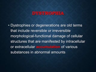 DYSTROPHIA
• Dystrophies or degenerations are old terms
that include reversible or irreversible
morphological-functional damage of cellular
structures that are manifested by intracellular
or extracellular accumulation of various
substances in abnormal amounts
 