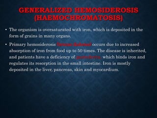GENERALIZED HEMOSIDEROSIS
(HAEMOCHROMATOSIS)
• The organism is oversaturated with iron, which is deposited in the
form of grains in many organs.
• Primary hemosiderosis (bronze diabetes) occurs due to increased
absorption of iron from food up to 50 times. The disease is inherited,
and patients have a deficiency of gastroferrin, which binds iron and
regulates its resorption in the small intestine. Iron is mostly
deposited in the liver, pancreas, skin and myocardium.
 