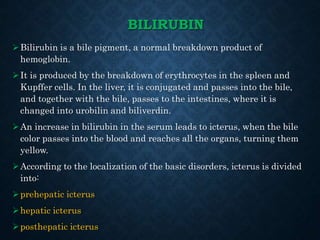 BILIRUBIN
Bilirubin is a bile pigment, a normal breakdown product of
hemoglobin.
It is produced by the breakdown of erythrocytes in the spleen and
Kupffer cells. In the liver, it is conjugated and passes into the bile,
and together with the bile, passes to the intestines, where it is
changed into urobilin and biliverdin.
An increase in bilirubin in the serum leads to icterus, when the bile
color passes into the blood and reaches all the organs, turning them
yellow.
According to the localization of the basic disorders, icterus is divided
into:
prehepatic icterus
hepatic icterus
posthepatic icterus
 