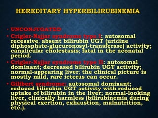 HEREDITARY HYPERBILIRUBINEMIA
• UNCONJUGATED
• Crigler-Najjar syndrome type I: autosomal
recessive; absent bilirubin UGT (uridine
diphosphate-glucuronosyl-transferase) activity;
canalicular cholestasis; fatal in the neonatal
period.
• Crigler-Najjar syndrome type II: autosomal
dominant; decreased bilirubin UGT activity;
normal-appearing liver; the clinical picture is
mostly mild, rare icterus can occur.
• Gilibert syndrome: autosomal dominant;
reduced bilirubin UGT activity with reduced
uptake of bilirubin in the liver; normal-looking
liver, clinically harmless (bilirubinemia during
physical exertion, exhaustion, malnutrition,
etc.).
 
