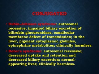 CONJUGATED
• Dubin-Johnson syndrome: autosomal
recessive; impaired biliary excretion of
bilirubin glucuronidase, canalicular
membrane defect of transmission; in the
liver, pigment cytoplasmic globules,
epinephrine metabolites; clinically harmless.
• Rotor's syndrome: autosomal recessive;
decreased uptake and retention and
decreased biliary excretion; normal-
appearing liver; clinically harmless.
 