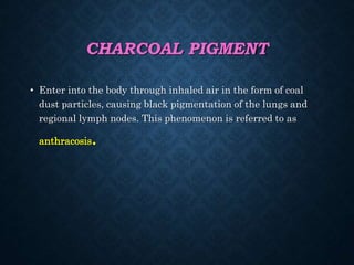 CHARCOAL PIGMENT
• Enter into the body through inhaled air in the form of coal
dust particles, causing black pigmentation of the lungs and
regional lymph nodes. This phenomenon is referred to as
anthracosis.
 