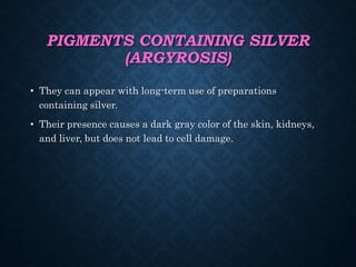 PIGMENTS CONTAINING SILVER
(ARGYROSIS)
• They can appear with long-term use of preparations
containing silver.
• Their presence causes a dark gray color of the skin, kidneys,
and liver, but does not lead to cell damage.
 