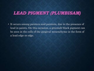 LEAD PIGMENT (PLUMBISAM)
• It occurs among painters and painters, due to the presence of
lead in paints. On this occasion, a greenish-black pigment can
be seen in the cells of the gingival mesenchyme in the form of
a lead edge or edge.
 