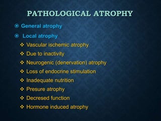 PATHOLOGICAL ATROPHY
 General atrophy
 Local atrophy
 Vascular ischemic atrophy
 Due to inactivity
 Neurogenic (denervation) atrophy
 Loss of endocrine stimulation
 Inadequate nutrition
 Presure atrophy
 Decresed function
 Hormone induced atrophy
 