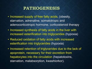 PATHOGENESIS
• Increased supply of free fatty acids‚ (obesity,
starvation, adrenaline, somatotropic and
adenocorticotropic hormone, corticosteroid therapy
• Increased synthesis of fatty acids in the liver with
increased esterification into triglycerides (hypoxia)
• Reduced oxidation of fatty acids with increased
esterification into triglycerides (hypoxia)
• Increased retention of triglycerides due to the lack of
apoprotein, necessary for their excretion from
hepatocytes into the circulation (hepatotoxins,
starvation, malabsorption, kwashiorkor).
 