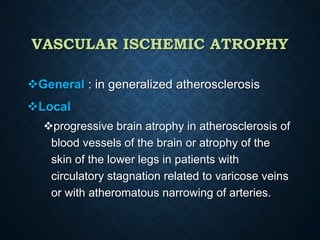 VASCULAR ISCHEMIC ATROPHY
General : in generalized atherosclerosis
Local
progressive brain atrophy in atherosclerosis of
blood vessels of the brain or atrophy of the
skin of the lower legs in patients with
circulatory stagnation related to varicose veins
or with atheromatous narrowing of arteries.
 