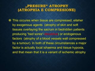 „PRESURE“ ATROPHY
(ATROPHIA E COMPRESIONE)
 This occures when tissue are compressed, eiteher
by exogenous agents (atrophy of skin and soft
tissues overlaying the sacrum in bedridden patients
producing “bed sores“-decubitus) or endogenous
factors (atrophy of a blood vessels wall compressed
by a tumour). In both of these circumstances a major
factor is actually local ishaemia and tissue hypoxia,
and that mean that it is a variant of ischemic atrophy
 
