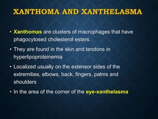 XANTHOMA AND XANTHELASMA
• Xanthomas are clusters of macrophages that have
phagocytosed cholesterol esters.
• They are found in the skin and tendons in
hyperlipoproteinemia
• Localized usually on the extensor sides of the
extremities, elbows, back, fingers, palms and
shoulders
• In the area of the corner of the eye-xanthelasma
 