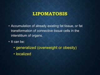 LIPOMATOSIS
• Accumulation of already existing fat tissue, or fat
transformation of connective tissue cells in the
interstitium of organs.
• It can be:
• generalized (overweight or obesity)
• localized
 