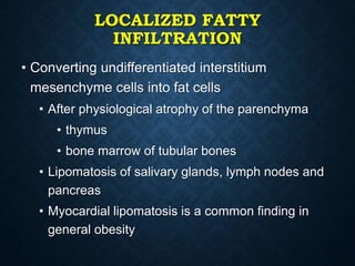 LOCALIZED FATTY
INFILTRATION
• Converting undifferentiated interstitium
mesenchyme cells into fat cells
• After physiological atrophy of the parenchyma
• thymus
• bone marrow of tubular bones
• Lipomatosis of salivary glands, lymph nodes and
pancreas
• Myocardial lipomatosis is a common finding in
general obesity
 