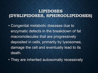 LIPIDOSES
(DYSLIPIDOSES, SPHINGOLIPIDOSES)
• Congenital metabolic diseases due to
enzymatic defects in the breakdown of fat
macromolecules that are progressively
deposited in cells, primarily by lysosomes,
damage the cell and eventually lead to its
death.
• They are inherited autosomally recessively
 