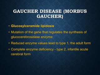 GAUCHER DISEASE (MORBUS
GAUCHER)
• Glucosylceramide lipidosis
• Mutation of the gene that regulates the synthesis of
glucocerebrosidase enzyme
• Reduced enzyme values ​​lead to type 1, the adult form
• Complete enzyme deficiency - type 2, infantile acute
cerebral form
 
