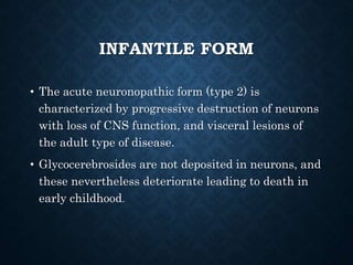 INFANTILE FORM
• The acute neuronopathic form (type 2) is
characterized by progressive destruction of neurons
with loss of CNS function, and visceral lesions of
the adult type of disease.
• Glycocerebrosides are not deposited in neurons, and
these nevertheless deteriorate leading to death in
early childhood.
 