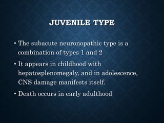 JUVENILE TYPE
• The subacute neuronopathic type is a
combination of types 1 and 2
• It appears in childhood with
hepatosplenomegaly, and in adolescence,
CNS damage manifests itself.
• Death occurs in early adulthood
 