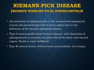 NIEMANN-PICK DISEASE
(MORBUS NIEMANN-PICK) SPHINGOMYELIN
• Accumulation of sphingomyelin in the mononuclear-phagocytic
system and parenchymal cells of many organs due to the
deficiency of the enzyme sphingomyelinase.
• Type A-neuronopathic form is more common, with deposition of
sphingomyelin in neurons and glial cells of the brain and visceral
organs. Death in early childhood.
• Type B-visceral lesion, without brain accumulation. Live longer.
 