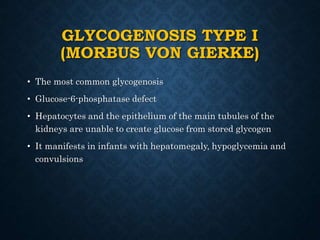 GLYCOGENOSIS TYPE I
(MORBUS VON GIERKE)
• The most common glycogenosis
• Glucose-6-phosphatase defect
• Hepatocytes and the epithelium of the main tubules of the
kidneys are unable to create glucose from stored glycogen
• It manifests in infants with hepatomegaly, hypoglycemia and
convulsions
 