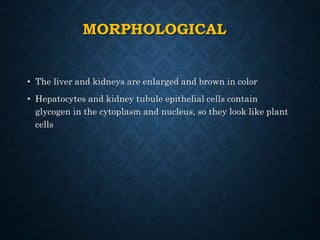 MORPHOLOGICAL
• The liver and kidneys are enlarged and brown in color
• Hepatocytes and kidney tubule epithelial cells contain
glycogen in the cytoplasm and nucleus, so they look like plant
cells
 