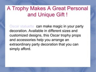 A Trophy Makes A Great Personal
        and Unique Gift !

Achievement Trophy Statue can make magic
in your party decoration. Available in different
sizes and customized designs, this
Achievement trophy props and accessories
help you arrange an extraordinary party
decoration that you can simply afford.
 
