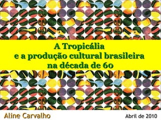 A Tropicália
   e a produção cultural brasileira
           na década de 60




Aline Carvalho                Abril de 2010
 