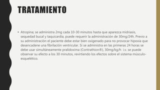 TRATAMIENTO
• Atropina; se administra 2mg cada 10-30 minutos hasta que aparezca midriasis,
sequedad bucal y taquicardia, puede requerir la administración de 30mg/24h. Previo a
su administración el paciente debe estar bien oxigenado para no provocar hipoxia que
desencadene una fibrilación ventricular. Si se administra en las primeras 24 horas se
debe usar simultáneamente pralidoxima (Contrathion®), 30mg/kg/h i.v. se puede
observar su efecto a los 30 minutos, revirtiendo los efectos sobre el sistema músculo-
esquelético.
 
