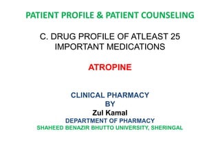PATIENT PROFILE & PATIENT COUNSELING
C. DRUG PROFILE OF ATLEAST 25
IMPORTANT MEDICATIONS
ATROPINE
CLINICAL PHARMACY
BY
Zul Kamal
DEPARTMENT OF PHARMACY
SHAHEED BENAZIR BHUTTO UNIVERSITY, SHERINGAL
 