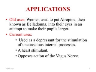 APPLICATIONS
• Old uses: Women used to put Atropine, then
known as Belladonna, into their eyes in an
attempt to make their pupils larger.
• Current uses:
• Used as a depressant for the stimulation
of unconscious internal processes.
• A heart stimulant.
• Opposes action of the Vagus Nerve.
10/30/2018 10
 