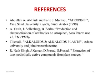 REFERENCES
• Abdullah A. Al-Badr and Farid J. Muhtadi, “ATROPINE ",
King Saud University Riyadh, Saudi Arabia (1998)
• A. Fasth, J. Sollenberg, B. Sorbo; "Production and
characterisation of antibodies t o Atropine", Acta Pharm.uec.
12, 311 (1975).
• T.Ismail., "ALKALOIDS & ALKALOIDS PLANTS" , Adana
university and joint research centre.
• R. Nath Singh, J.Kumar, D.Prasad, S.Prasad, " Extraction of
two medicinally active compounds fromplant sources “
10/30/2018 21
 