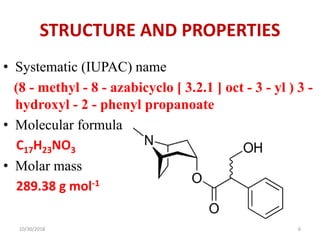 STRUCTURE AND PROPERTIES
• Systematic (IUPAC) name
(8 - methyl - 8 - azabicyclo [ 3.2.1 ] oct - 3 - yl ) 3 -
hydroxyl - 2 - phenyl propanoate
• Molecular formula
C17H23NO3
• Molar mass
289.38 g mol-1
10/30/2018 6
 