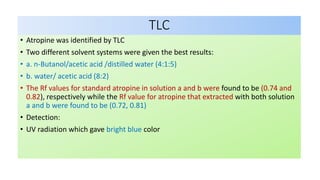 TLC
• Atropine was identified by TLC
• Two different solvent systems were given the best results:
• a. n-Butanol/acetic acid /distilled water (4:1:5)
• b. water/ acetic acid (8:2)
• The Rf values for standard atropine in solution a and b were found to be (0.74 and
0.82), respectively while the Rf value for atropine that extracted with both solution
a and b were found to be (0.72, 0.81)
• Detection:
• UV radiation which gave bright blue color
 