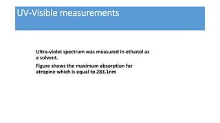 UV-Visible measurements
Ultra-violet spectrum was measured in ethanol as
a solvent.
Figure shows the maximum absorption for
atropine which is equal to 283.1nm
 