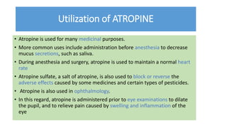 Utilization of ATROPINE
• Atropine is used for many medicinal purposes.
• More common uses include administration before anesthesia to decrease
mucus secretions, such as saliva.
• During anesthesia and surgery, atropine is used to maintain a normal heart
rate
• Atropine sulfate, a salt of atropine, is also used to block or reverse the
adverse effects caused by some medicines and certain types of pesticides.
• Atropine is also used in ophthalmology.
• In this regard, atropine is administered prior to eye examinations to dilate
the pupil, and to relieve pain caused by swelling and inflammation of the
eye
 
