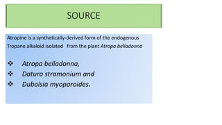 SOURCE
Atropine is a synthetically-derived form of the endogenous
Tropane alkaloid isolated from the plant Atropa belladonna
 Atropa belladonna,
 Datura stramonium and
 Duboisia myoporoides.
 