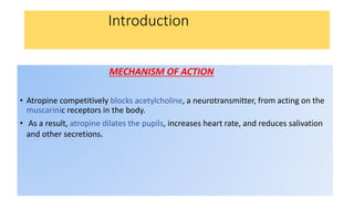 Introduction
MECHANISM OF ACTION
• Atropine competitively blocks acetylcholine, a neurotransmitter, from acting on the
muscarinic receptors in the body.
• As a result, atropine dilates the pupils, increases heart rate, and reduces salivation
and other secretions.
 