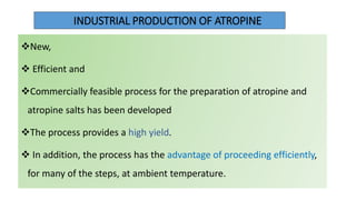 INDUSTRIAL PRODUCTION OF ATROPINE
New,
 Efficient and
Commercially feasible process for the preparation of atropine and
atropine salts has been developed
The process provides a high yield.
 In addition, the process has the advantage of proceeding efficiently,
for many of the steps, at ambient temperature.
 