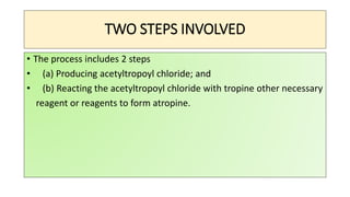 TWO STEPS INVOLVED
• The process includes 2 steps
• (a) Producing acetyltropoyl chloride; and
• (b) Reacting the acetyltropoyl chloride with tropine other necessary
reagent or reagents to form atropine.
 