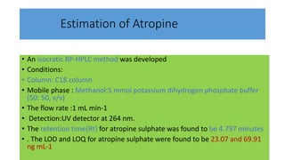 Estimation of Atropine
• An isocratic RP-HPLC method was developed
• Conditions:
• Column: C18 column
• Mobile phase : Methanol:5 mmol potassium dihydrogen phosphate buffer
(50: 50, v/v)
• The flow rate :1 mL min-1
• Detection:UV detector at 264 nm.
• The retention time{Rt} for atropine sulphate was found to be 4.797 minutes
• . The LOD and LOQ for atropine sulphate were found to be 23.07 and 69.91
ng mL-1
 